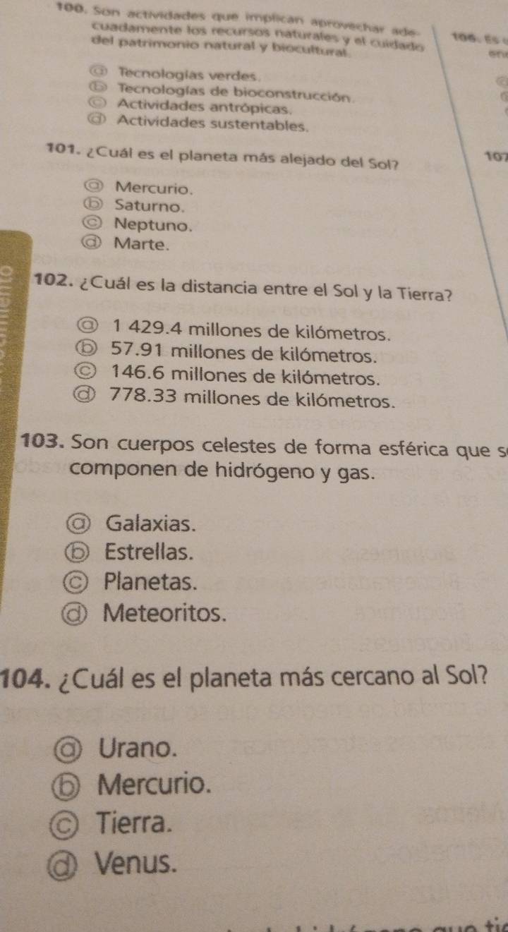 Son actividades que implican aprovechar ade 100 E 
cuadamente los recursos naturales y el cuidado on
del patrimonio natural y biocultural
Tecnologías verdes.
Tecnologías de bioconstrucción

Actividades antrópicas.
Actividades sustentables.
101. ¿Cuál es el planeta más alejado del Sol?
107
Mercurio.
Saturno.
Neptuno.
Marte.
102. ¿Cuál es la distancia entre el Sol y la Tierra?
1 429.4 millones de kilómetros.
⑤ 57.91 millones de kilómetros.
146.6 millones de kilómetros.
778.33 millones de kilómetros.
103. Son cuerpos celestes de forma esférica que se
componen de hidrógeno y gas.
Galaxias.
⑤ Estrellas.
Ⓒ Planetas.
Meteoritos.
104. ¿Cuál es el planeta más cercano al Sol?
@ Urano.
ⓑ Mercurio.
© Tierra.
@ Venus.