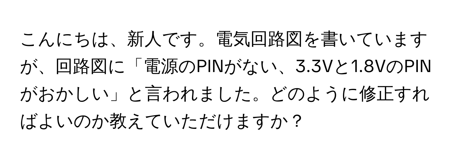 こんにちは、新人です。電気回路図を書いていますが、回路図に「電源のPINがない、3.3Vと1.8VのPINがおかしい」と言われました。どのように修正すればよいのか教えていただけますか？