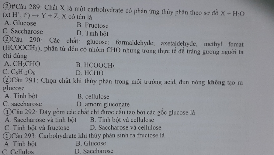 ②#Câu 289: Chất X là một carbohydrate có phản ứng thủy phân theo sơ đồ X+H_2O
(xtH^+,t^0)to Y+Z , X có tên là
A. Glucose B. Fructose
C. Saccharose D. Tinh bột
②Câu 290: Các chất: glucose; formaldehyde; axetaldehyde; methyl fomat
(H COOCH_3) 0, phân tử đều có nhóm CHO nhưng trong thực tế để tráng gương người ta
chi dùng
A. CH_3CHO B. HCOOCH_3
C. C_6H_12O_6 D. HCHO
②Câu 291: Chọn chất khi thủy phân trong môi trường acid, đun nóng không tạo ra
glucose
A. Tinh bột B. cellulose
C. saccharose D. amoni gluconate
①Câu 292: Dãy gồm các chất chi được cấu tạo bởi các gốc glucose là
A. Saccharose và tỉnh bột B. Tinh bột và cellulose
C. Tinh bột và fructose D. Saccharose và cellulose
①Câu 293: Carbohydrate khi thủy phân sinh ra fructose là
A. Tinh bột B. Glucose
C. Cellulos D. Saccharose