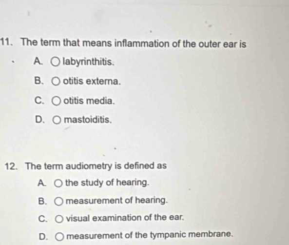 The term that means inflammation of the outer ear is
A. labyrinthitis.
B、 otitis externa.
C. otitis media.
D. ○ mastoiditis.
12. The term audiometry is defined as
A. the study of hearing.
B. measurement of hearing.
C. C ) visual examination of the ear.
D. ○ measurement of the tympanic membrane.