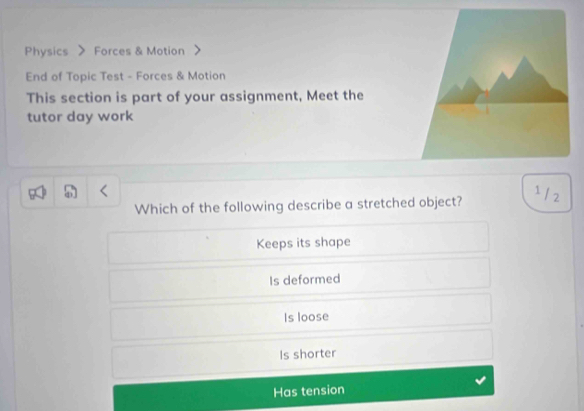 Physics Forces & Motion
End of Topic Test - Forces & Motion
This section is part of your assignment, Meet the
tutor day work
1/2
Which of the following describe a stretched object?
Keeps its shape
Is deformed
Is loose
Is shorter
Has tension