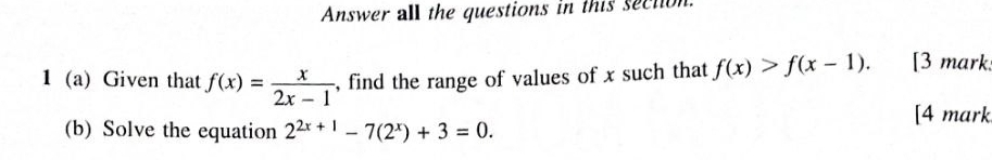 Answer all the questions in this section
1 (a) Given that f(x)= x/2x-1  , find the range of values of x such that f(x)>f(x-1). [3 mark
[4 mark
(b) Solve the equation 2^(2x+1)-7(2^x)+3=0.