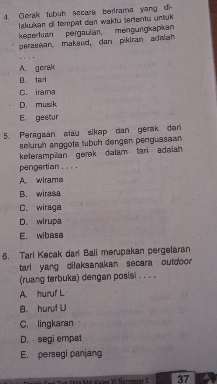 Gerak tubuh secara berirama yang di-
lakukan di tempat dan waktu tertentu untuk
keperluan pergaulan, mengungkapkan
perasaan, maksud, dan pikiran adalah
_
A. gerak
B. tari
C. irama
D. musik
E. gestur
5. Peragaan atau sikap dan gerak dari
seluruh anggota tubuh dengan penguasaan
keterampilan gerak dalam tari adalah
pengertian . . . .
A. wirama
B. wirasa
C. wiraga
D. wirupa
E. wibasa
6. Tari Kecak dari Bali merupakan pergelaran
tari yang dilaksanakan secara outdoor
(ruang terbuka) dengan posisi . . . .
A. huruf L
B. huruf U
C. lingkaran
D. segi empat
E. persegi panjang
a S aại Terí SMMA Kelas YI Somaster 2 37