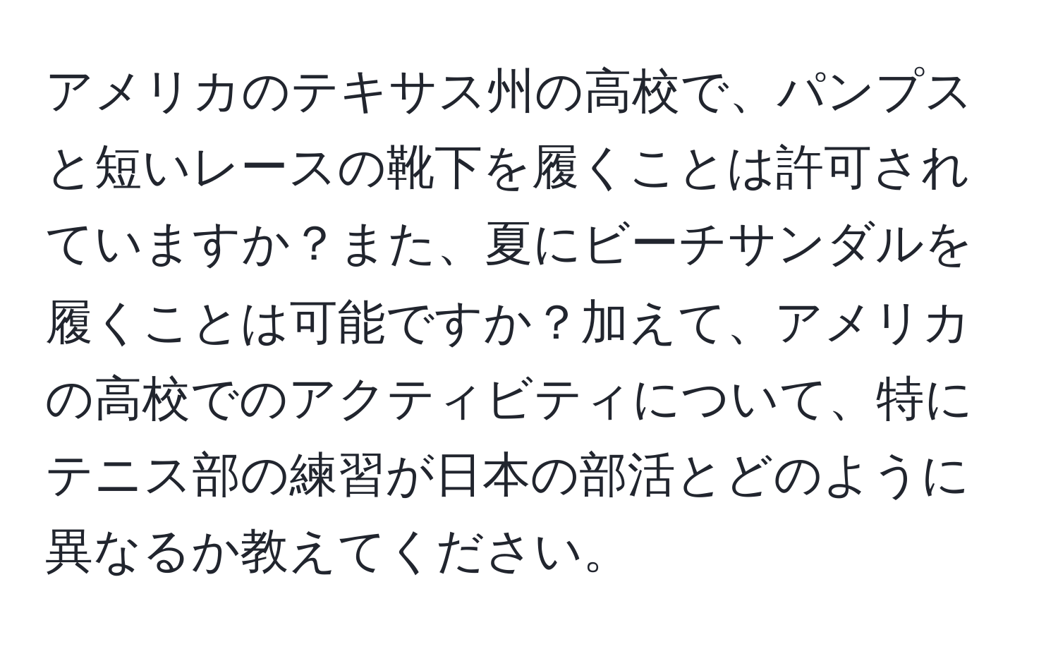 アメリカのテキサス州の高校で、パンプスと短いレースの靴下を履くことは許可されていますか？また、夏にビーチサンダルを履くことは可能ですか？加えて、アメリカの高校でのアクティビティについて、特にテニス部の練習が日本の部活とどのように異なるか教えてください。
