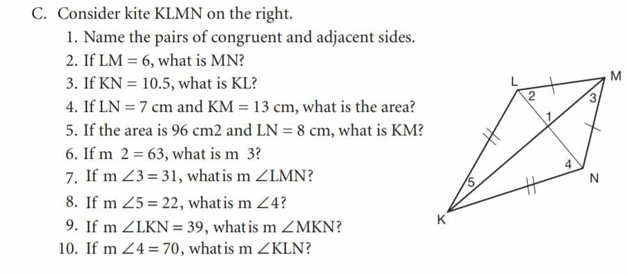 Consider kite KLMN on the right. 
1. Name the pairs of congruent and adjacent sides. 
2. If LM=6 , what is MN? 
3. If KN=10.5 , what is KL? 
4. If LN=7cm and KM=13cm , what is the area? 
5. If the area is 96 cm2 and LN=8cm , what is KM? 
6. If m2=63 , what is m 3? 
7. If m∠ 3=31 , what is m ∠ LMN ? 
8. If m∠ 5=22 , what is m ∠ 4 ? 
9. If m∠ LKN=39 , what is : m∠ MKN ? 
10. If m∠ 4=70 , what is m ∠ KLN ?