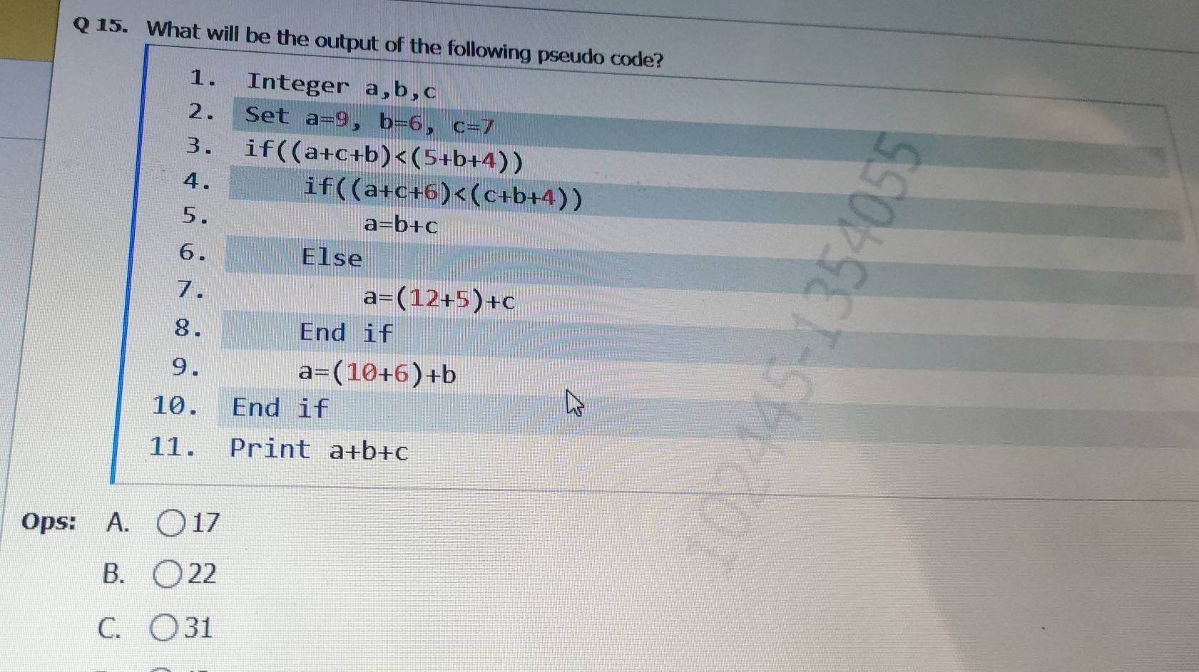 What will be the output of the following pseudo code?
1. Integer a, b, c
2. Set a=9, b=6, c=7
3. i f((a+c+b)
4.
i f((a+c+6)
5.
a=b+c
6. Else
7.
a=(12+5)+c
8. End if
9.
a=(10+6)+b
10. End if
11. Print a+b+c
Ops: A. 17
B. 22
C. 31