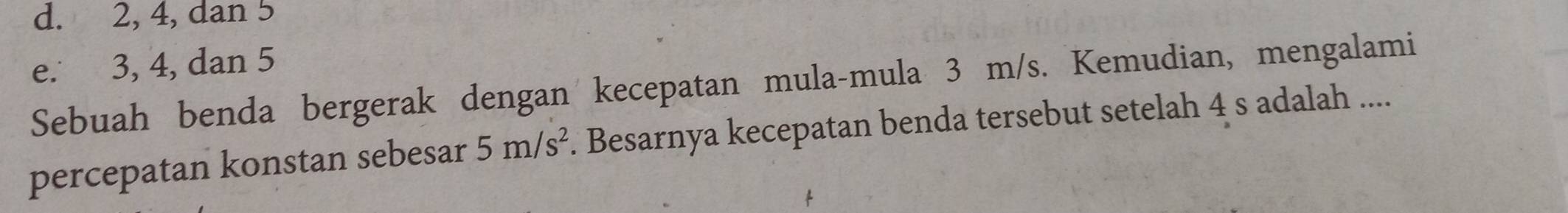 d. 2, 4, dan 5
e. 3, 4, dan 5
Sebuah benda bergerak dengan kecepatan mula-mula 3 m/s. Kemudian, mengalami
percepatan konstan sebesar 5m/s^2. Besarnya kecepatan benda tersebut setelah 4 s adalah ....