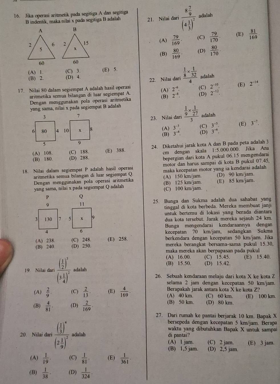 Jika operasi aritmetik pada segitiga A dan segitiga
B indentik, maka nilai x pada segitiga B adalah 21. Nilai dari frac 8 7/9 (4 1/3 )^2 adalah
 79/169 . (C)  79/170 . (E)  81/169 .
(A)
(B)  80/169 . (D)  80/170 .
(A) 1. (C) 3. (E) 5.
(B) 2. (D) 4. frac  1/8 *  1/32 4 adalah
22. Nilai dari
17. Nilai 80 dalam segiempat A adalah hasil operasi (C) 2^(-10). (E) 2^(-14).
2^(-6).
aritmetika semua bilangan di luar segiempat A. (A)° (B) 2^(-8). (D) 2^(-12).
Dengan menggunakan pola operasi aritmetika
yang sama, nilai x pada segiempat B adalah
23. Nilai dari frac  1/9 *  1/27 3 adalah
3^(-5). (E) 3^(-7).
(A) 3^(-3). (C)
(B) 3^(-4). (D) 3^(-6).
(A) 108. (C) 188. (E) 388. 24. Diketahui jarak kota A dan B pada peta adalah 3
(B) 180. (D) 288. cm dengan skala 1:5.00 0.000. Jika Ana
bepergian dari kota A pukul 06.15 mengendarai
18. Nilai dalam segiempat P adalah hasil operasi motor dan harus sampai di kota B pukul 07.45,
aritmetika semua bilangan di luar segiempat Q. maka kecepatan motor yang ia kendarai adalah 
Dengan menggunakan pola operasi aritmetika (A) 150 km/jam. (D) 90 km/jam.
yang sama, nilai x pada segiempat Q adalah (B) 125 km/jam. (E) 85 km/jam.
(C) 100 km/jam.
P Q
25. Bunga dan Sukma adalah dua sahabat yang
tinggal di kota berbeda. Mereka membuat janji
untuk bertemu di lokasi yang berada diantara
dua kota tersebut. Jarak mereka sejauh 24 km.
Bunga mengendarai kendaraannya dengan
kecepatan 70 km/jam, sedangkan Sukma
(A) 238. (C) 248. (E) 258. berkendara dengan kecepatan 50 km/jam. Jika
(B) 240. (D) 250. mereka berangkat bersama-sama pukul 15.30,
maka mereka akan berpapasan pada pukul
(A) 16.00. (C) 15.45. (E) 15.40.
(B) 15.50. (D) 15.42.
19. Nilai dari frac ( 1/2 )^3(3 1/4 )^2 adalah
26. Sebuah kendaraan melaju dari kota X ke kota Z
selama 2 jam dengan kecepatan 50 km/jam.
(A)  2/9 . (C)  2/13 . (E)  4/169 . Berapakah jarak antara kota X ke kota Z?
(A) 40 km. (C) 60 km. (E) 100 km.
(B)  4/81 . (D)  2/169 .
(B) 50 km. (D) 80 km.
27. Dari rumah ke pantai berjarak 10 km. Bapak X
bersepeda dengan kecepatan 5 km/jam. Berapa
waktu yang dibutuhkan Bapak X untuk sampai
20. Nilai dari frac ( 1/3 )^4(2 1/9 )^2 adalah di pantai?
(A) l jam. (C) 2 jam. (E) 3 jam.
(B) 1,5 jam. (D) 2,5 jam.
(A)  1/19 . (C)  1/81 . (E)  1/361 .
(B)  1/38 . (D)  1/324 .