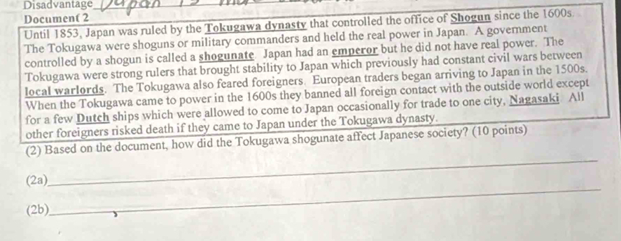 Disadvantage_ 
Document 2 
Until 1853, Japan was ruled by the Tokugawa dynasty that controlled the office of Shogun since the 1600s. 
The Tokugawa were shoguns or military commanders and held the real power in Japan. A government 
controlled by a shogun is called a shogunate Japan had an emperor but he did not have real power. The 
Tokugawa were strong rulers that brought stability to Japan which previously had constant civil wars between 
local warlords. The Tokugawa also feared foreigners. European traders began arriving to Japan in the 1500s. 
When the Tokugawa came to power in the 1600s they banned all foreign contact with the outside world except 
for a few Dutch ships which were allowed to come to Japan occasionally for trade to one city, Nagasaki All 
other foreigners risked death if they came to Japan under the Tokugawa dynasty. 
(2) Based on the document, how did the Tokugawa shogunate affect Japanese society? (10 points) 
(2a) 
_ 
(2b) 
_