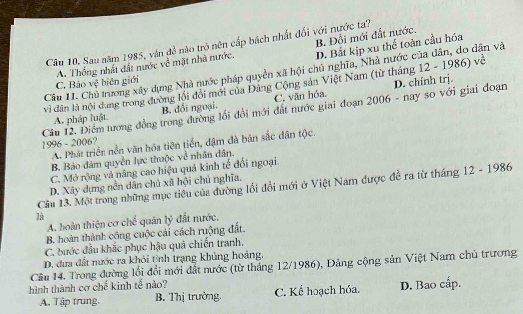 B. Đổi mới đất nước.
Câu 10. Sau năm 1985, vấn đề nào trở nên cấp bách nhất đối với nước ta?
D. Bắt kịp xu thế toàn cầu hóa
A. Thống nhất đất nước về mặt nhà nước.
Câu 11. Chủ trương xây dựng Nhà nước pháp quyền xã hội chủ nghĩa, Nhà nước của dân, do dân và
C. Bảo vệ biên giới
D. chính trị.
vì dân là nội dung trong đường lối đồi mới của Đảng Cộng sản Việt Nam (từ tháng 12 - 1986) về
A. pháp luật. B. đối ngoại. C. văn hóa.
Câu 12. Điểm tương đồng trong đường lối đồi mới đất nước giai đoạn 2006 - nay so với giai đoạn
1996 - 2006?
A. Phát triển nền văn hóa tiên tiến, đậm đà bản sắc dân tộc.
B. Bảo đảm quyền lực thuộc về nhân dân.
C. Mở rộng và nâng cao hiệu quả kinh tế đối ngoại.
D. Xây dựng nền dân chủ xã hội chủ nghĩa.
Câu 13. Một trong những mục tiêu của đường lối đổi mới ở Việt Nam được đề ra từ tháng 12 - 1986
là
A. hoàn thiện cơ chế quản lý đất nước.
B. hoàn thành cộng cuộc cải cách ruộng đất.
C. bước đầu khắc phục hậu quả chiến tranh.
D. đưa đất nước ra khỏi tình trạng khủng hoảng.
Câu 14. Trong đường lối đổi mới đất nước (từ tháng 12/1986), Đảng cộng sản Việt Nam chủ trương
hình thành cơ chế kinh tế nào? D. Bao cấp.
A. Tập trung. B. Thị trường. C. Kế hoạch hóa.