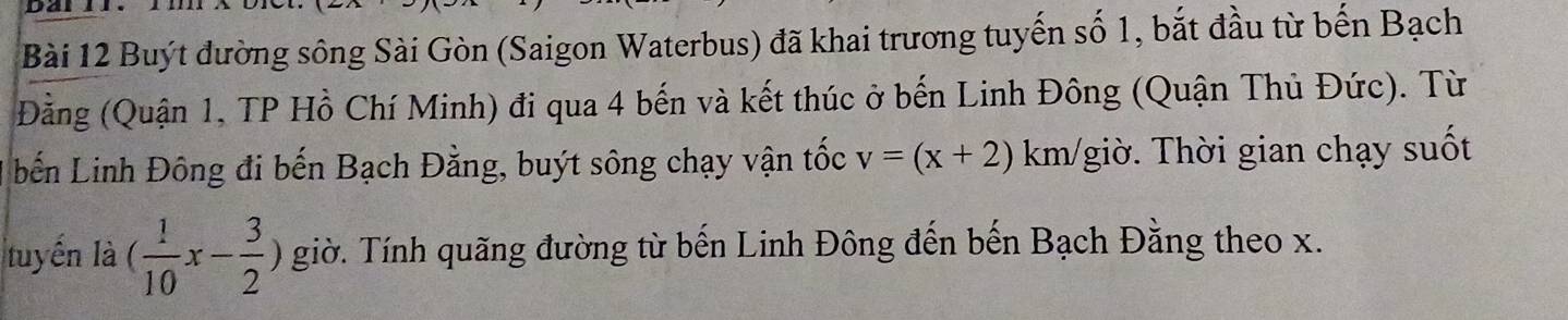 Buýt đường sông Sài Gòn (Saigon Waterbus) đã khai trương tuyến số 1, bắt đầu từ bến Bạch 
Đằng (Quận 1, TP Hồ Chí Minh) đi qua 4 bến và kết thúc ở bến Linh Đông (Quận Thủ Đức). Từ 
bến Linh Đông đi bến Bạch Đằng, buýt sông chạy vận tốc v=(x+2)1 km / giờ. Thời gian chạy suốt 
tuyến là ( 1/10 x- 3/2 ) giờ. Tính quãng đường từ bến Linh Đông đến bến Bạch Đằng theo x.