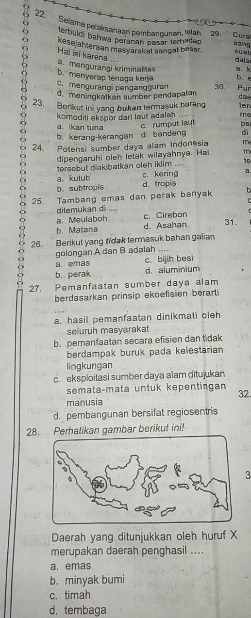 Selama pelaksanaan pembangunan, telah 29. Cura
terbukti bahwa peranan pasar terhadap sang
kesejahteraan masyarakat sangat besar. suat
Hal ini karena ....
dala
a. mengurangi kriminalitas
a. k
b. menyerap tenaga kerja b. e
c. mengurangi pengangguran 30. Pur
d. meningkatkan sumber pendapatan
23.
Berikut ini yang bukan termasuk barang dae ter
komoditi ekspor dari laut adalah .... me
a. ikan tuna c. rumput laut pe
b. kerang-kerangan d. bandeng di
24. Potensi sumber daya alam Indonesia m
dipengaruhi oleh letak wilayahnya. Hal m
tersebut diakibatkan oleh iklim .... te
a. kutub c. kering a.
b. subtropis d. tropis
25. Tambang emas dan perak banyak b
ditemukan di ....
a. Meulaboh c. Cirebon
b. Matana d. Asahan 31.
26. Berikut yang tidak termasuk bahan galian
golongan A dan B adalah ....
a. emas c. bijih besi
b. perak d. aluminium
27. Pemanfaatan sumber daya alam
berdasarkan prinsip ekoefisien berarti
a. hasil pemanfaatan dinikmati oleh
seluruh masyarakat
b. pemanfaatan secara efisien dan tidak
berdampak buruk pada kelestarian
lingkungan
c. eksploitasi sumber daya alam ditujukan
semata-mata untuk kepentingan
manusia 32.
d. pembangunan bersifat regiosentris
28. Perhatikan gambar berikut ini!
3
Daerah yang ditunjukkan oleh huruf X
merupakan daerah penghasil ....
a. emas
b. minyak bumi
c. timah
d. tembaga