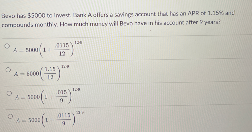 Bevo has $5000 to invest. Bank A offers a savings account that has an APR of 1.15% and
compounds monthly. How much money will Bevo have in his account after 9 years?
A=5000(1+ (.0115)/12 )^12.9
A=5000( (1.15)/12 )^12.9
A=5000(1+ (.015)/9 )^12.9
A=5000(1+ (.0115)/9 )^12.9