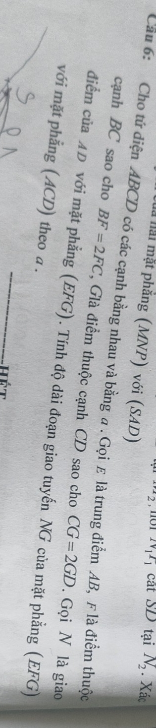 2 , 1101 N_1I_1 cắt SD tại N_2. Xác 
Hà hải mặt phẳng (MNP) với (SAD) 
Câu 6: Cho tứ diện ABCD có các cạnh bằng nhau và bằng a. Gọiε là trung điểm AB, F là điểm thuộc 
cạnh BC sao cho BF=2FC *, Glà điểm thuộc cạnh CD sao cho CG=2GD. Gọi N là giao 
điểm của AD với mặt phẳng (EFG). Tính độ dài đoạn giao tuyến NG của mặt phẳng (EFG) 
với mặt phẳng (ACD) theo a. 
_ 
Hết