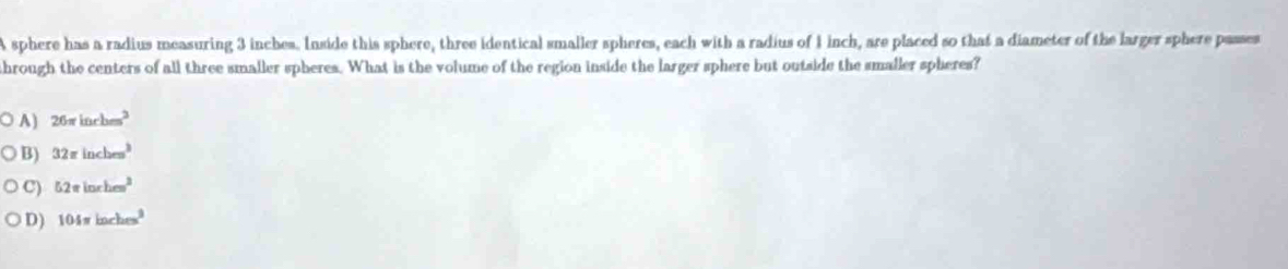 A sphere has a radius measuring 3 inches. Inside this sphere, three identical smaller spheres, each with a radius of 1 inch, are placed so that a diameter of the larger sphere passes
ahrough the centers of all three smaller spheres. What is the volume of the region inside the larger sphere but outside the smaller spheres?
A) 26π inchm^3
B) 32π inches^3
C) 52π inrhem^2
D) 104π inches^2