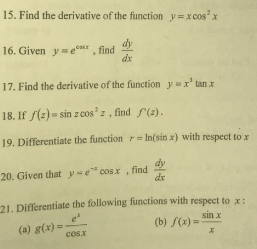 Find the derivative of the function y=xcos^2x
16. Given y=e^(cos x) , find  dy/dx 
17. Find the derivative of the function y=x^3tan x
18. If f(z)=sin zcos^2z , find f'(z). 
19. Differentiate the function r=ln (sin x) with respect to x
20. Given that y=e^(-x)cos x , find  dy/dx 
21. Differentiate the following functions with respect to x : 
(a) g(x)= e^x/cos x 
(b) f(x)= sin x/x 