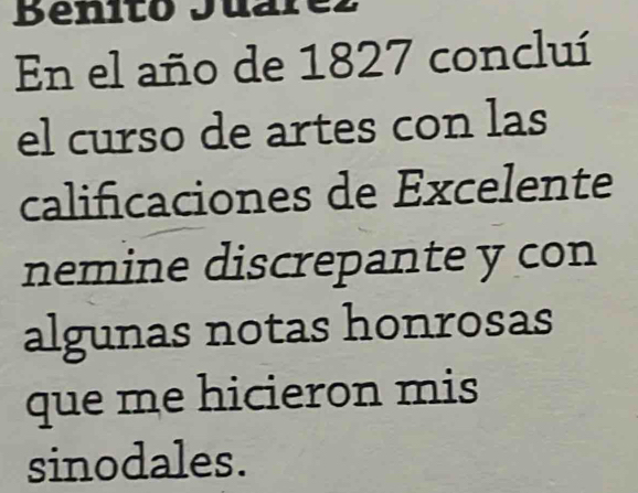 Benito Juarez 
En el año de 1827 concluí 
el curso de artes con las 
calificaciones de Excelente 
nemine discrepante y con 
algunas notas honrosas 
que me hicieron mis 
sinodales.