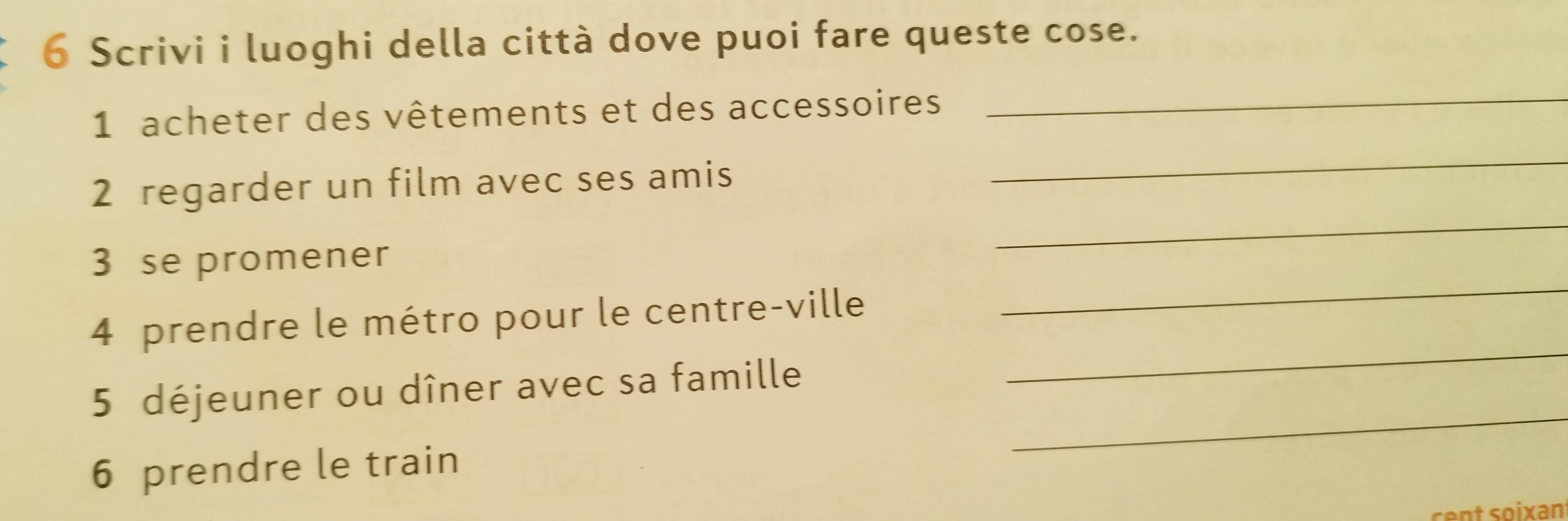 Scrivi i luoghi della città dove puoi fare queste cose. 
1 acheter des vêtements et des accessoires 
_ 
_ 
_ 
2 regarder un film avec ses amis 
_ 
3 se promener 
_ 
4 prendre le métro pour le centre-ville 
_ 
5 déjeuner ou dîner avec sa famille 
6 prendre le train