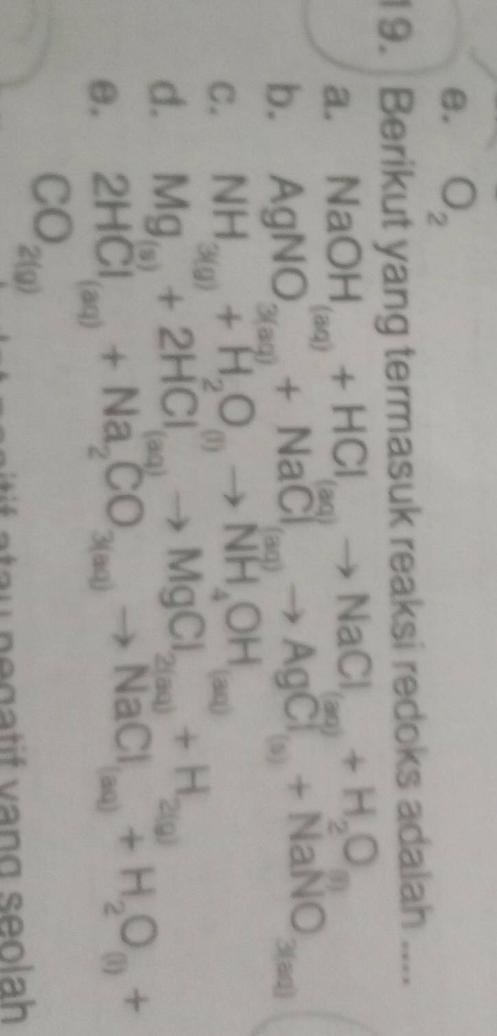 θ. O_2
19. Berikut yang termasuk reaksi redoks adalah ....
a. NaOH_(aq)+HCl_(aq)to NaCl_(aq)+H_2O_(aq)
b. AgNO_(3(aq))^(())+NaCl_(aq)to AgCl_(s)+NaNO_3(aq)
C. NH_3(g)+H_2O_(l)to NH_4OH_(aq)
d. Mg_(s)+2HCl_(aq)to MgCl_2(aq)+H_2(g)
θ. 2HCl_(aq)+Na_2CO_3(aq)to NaCl_(aq)+H_2O_(i)+
CO_2(g)