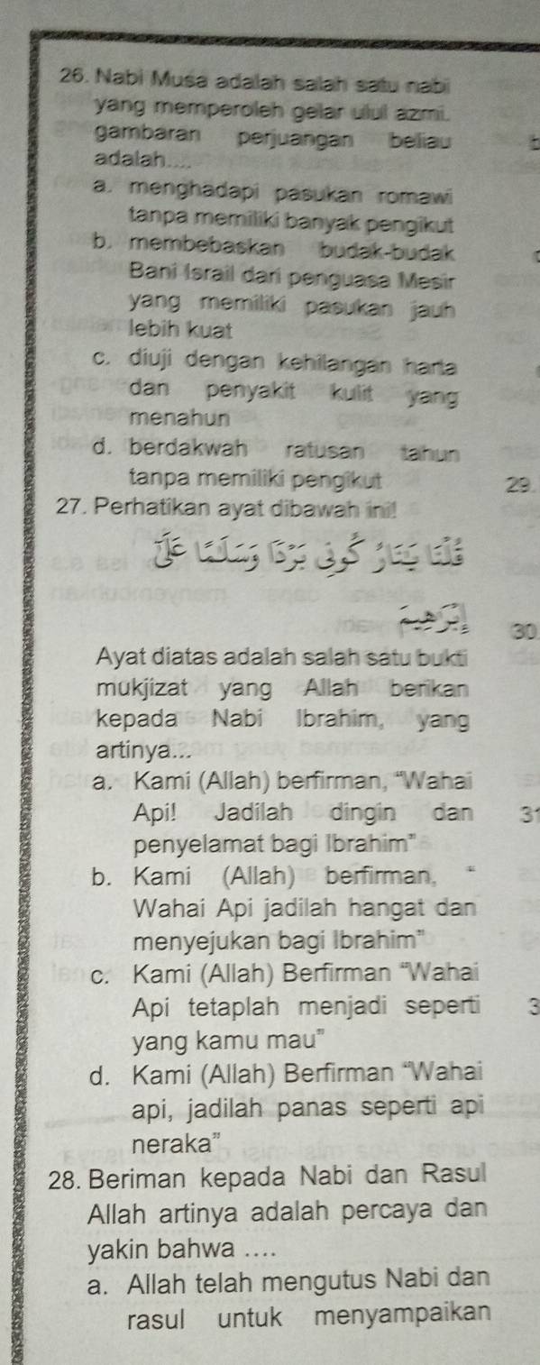 Nabi Musa adalah salah satu nabi
yang memperoleh gelar ulul azmi.
gambaran perjuangan beliau
adalah
a. menghadapi pasukan romawi
tanpa memiliki banyak pengikut
b. membebaskan budak-budak
Bani Israil dari penguasa Mesir
yang memiliki pasukan jauh 
lebih kuat
c. diuji dengan kehilangan harta
dan penyakit kulit yan
menahun
d. berdakwah ratusan tahun
tanpa memiliki pengikut 29
27. Perhatikan ayat dibawah ini!
j 
30
Ayat diatas adalah salah satu bukti
mukjizat yang Allah berikan
kepada Nabi Ibrahim, yan
artinya...
a. Kami (Allah) berfirman, “Wahai
Api! Jadilah dingin dan 3
penyelamat bagi Ibrahim"
b. Kami (Allah) berfirman,
Wahai Api jadilah hangat dan
menyejukan bagi Ibrahim"
c. Kami (Allah) Berfirman “Wahai
Api tetaplah menjadi seperti 3
yang kamu mau"
d. Kami (Allah) Berfirman “Wahai
api, jadilah panas seperti api
neraka”
28. Beriman kepada Nabi dan Rasul
Allah artinya adalah percaya dan
yakin bahwa ....
a. Allah telah mengutus Nabi dan
rasul untuk menyampaikan