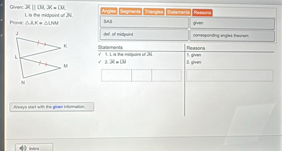Given: overline JK||overline LM, overline JK≌ overline LM, Reasons
L is the midpoint of overline JN. Angles Segments Triangles Statements 
Prove: △ JLK≌ △ LNM SAS given 
def. of midpoint corresponding angles theorem 
Statements Reasons 
1. L is the midpoint of JN. 1. given 
2. overline JK≌ overline LM 2. given 
Always start with the given information. 
Intro