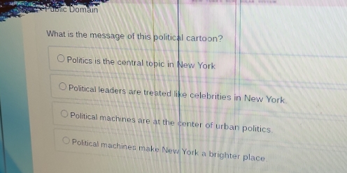 úblic Domáin
What is the message of this political cartoon?
Politics is the central topic in New York
Political leaders are treated like celebrities in New York.
Political machines are at the center of urban politics
Political machines make New York a brighter place