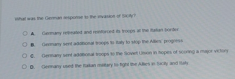 What was the German response to the invasion of Sicily?
A. Germany retreated and reinforced its troops at the Italian border.
B. Germany sent additional troops to Italy to stop the Allies' progress
C. Germany sent additional troops to the Soviet Union in hopes of scoring a major victory
D. Germany used the Italian military to fight the Allies in Sicily and Italy.