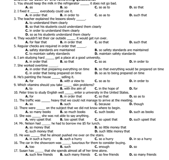 You should keep the milk in the refrigerator _it does not go bad.
A. as B. so C. so as to D. so that
2. I fixed it _everybody could use it.
A. in order that B. in order to C. so as to D. such that
3. The teacher explained the lessons slowly_
A. to understand them clearly
B. so that his students could understand them clearly
C. in order to understand them clearly
D. so as his students understand them clearly
4. They wouldn't let their car outside _it would get run over.
A. for fear that B. in order that C. so that D. such that
5. Regular checks are required in order that_
A. safety standards are maintained B. so safety standards are maintained
C. to maintain safety standards D. maintain safety standards
6. I am studying hard_ get a place at a good university.
A. in order that B. so that C. so as D. in order to
7. She worked overtime_ .
A. in order that preparing everything on time B. so that everything would be prepared on time
C. in order that being prepared on time D. so as to being prepared on time
8. He's painting the house _selling it.
A. for B. with a view to C. so as to D. in order to
9. Which vitamins should you take _skin problems?
A. to B. with the aim of C. in the hope of
10. Peter tries to study English well_ enter a university in the United States. D. for
A. for B. in order that C. so that D. so as to
11. The traffic was _heavy that we could not manage to arrive at the meeting.
A. so B. such C. because D. though
12. There were _on the subject that we did not know where to begin.
A. so many books B. so much books C. such books D. such as books
13. She was _she was not able to say anything.
A. very upset that B. too upset that C. so upset that D. such upset that
14. Mr. Nelson had_ he had to borrow me $5 for lunch.
A. so money that B. so little money that
C. such money that D. such little money that
15. He was _that he almost pushed me over on the stairs.
A. in such a hurry B. such a hurry C. so a hurry D. in so a hurry
16. The car in the showroom was_ luxurious for them to consider buying.
A. too B. such C. enough D. so
17. Susan has _that she spends almost all of her time alone.
A. such few friends B. such many friends C. so few friends D. so many friends