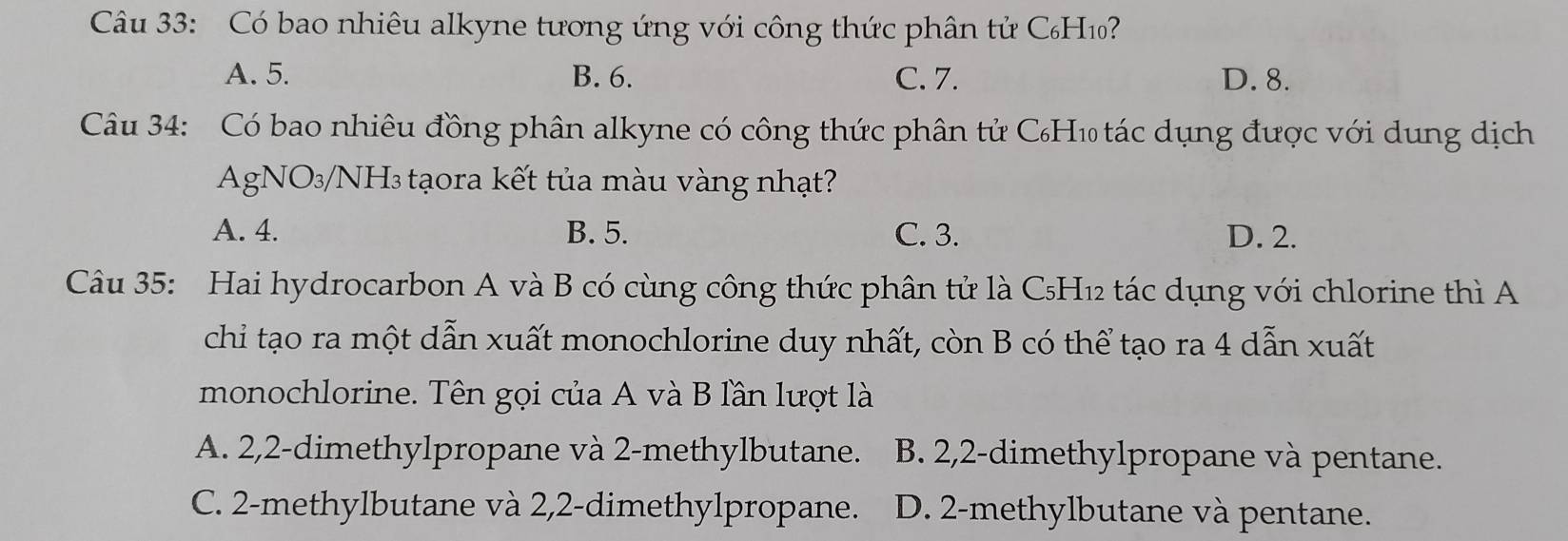 Có bao nhiêu alkyne tương ứng với công thức phân tử C₆H₁?
A. 5. B. 6. C. 7. D. 8.
Câu 34: Có bao nhiêu đồng phân alkyne có công thức phân tử C₆H₁ tác dụng được với dung dịch
AgNO₃/NH₃ tạora kết tủa màu vàng nhạt?
A. 4. B. 5. C. 3. D. 2.
Câu 35: Hai hydrocarbon A và B có cùng công thức phân tử là C₅H₁2 tác dụng với chlorine thì A
chi tạo ra một dẫn xuất monochlorine duy nhất, còn B có thể tạo ra 4 dẫn xuất
monochlorine. Tên gọi của A và B lần lượt là
A. 2, 2 -dimethylpropane và 2 -methylbutane. B. 2,2 -dimethylpropane và pentane.
C. 2 -methylbutane và 2,2 -dimethylpropane. D. 2 -methylbutane và pentane.