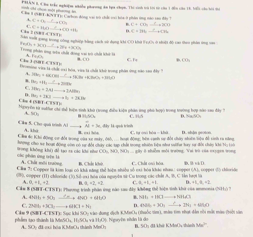 PHÀN I. Câu trấc nghiệm nhiều phương án lựa chọn. Thí sinh trả lời từ câu 1 đến câu 18. Mỗi câu hôi thí
sinh chỉ chọn một phương án.
Cầu 1 (SBT-KNTT): Carbon đóng vai trò chất oxi hóa ở phân ứng nào sau đây ?
A. C+O_2to CO_2CO_2
C. C+H_2Oxrightarrow leftharpoons CO+H_2
B. C+CO_2xrightarrow r^n2CO
Câu 2(SBT-CTST):
D. C+2H_2xrightarrow I°CH_4
Sản xuất gang trong công nghiệp bằng cách sử dụng khí CO khử Fe_2O_3 ở nhiệt độ cao theo phân ứng sau :
Fe_2O_3+3COxrightarrow i°2Fe+3CO_2
Trong phản ứng trên chất đóng vai trò chất khử là
A. Fe_2O_3
Câu 3(SBT-CTST):
B. CO C. Fc D. CO_2
Bromine vừa là chất oxi hóa, vừa là chất khử trong phân ứng nào sau đây ?
A. 3Br_2+6KOHxrightarrow I^05KBr+KBrO_3+3H_2O
B. Br_2+H_2to 2H^02HBr
C. 3Br_2+2Alto 2AlBr_3
D. Br_2+2KIto I_2+2KBr
Câu 4 (SBT-CTST):
Nguyên tử sulfur chỉ thể hiện tính khử (trong điều kiện phản ứng phù hợp) trong trường hợp nào sau đây ?
A. SO_2
B H_2SO_4
C. H_2S D. Na_2SO_3
Câu 5. Cho quá trình AIto beginarrayr +3 A1+3cendarray , đây là quá trình
A. khử, B. oxi hóa. C. tự oxi hóa — khử. D. nhận proton.
Câu 6: Khi động cơ đốt trong của xe máy, ôtô, ... hoạt động; bên cạnh sự đốt cháy nhiên liệu để sinh ra năng
lượng cho xe hoạt động còn có sự đốt cháy các tạp chất trong nhiên liệu như sulfur hay sự đốt cháy khí N_2 (có
trong không khí) để tạo ra các khí như CO_2,NO,NO_2... gây ô nhiễm môi trường. Vai trò của oxygen trong
các phản ứng trên là
A. Chất môi trường. B. Chất khử. C. Chất oxi hóa. D. B và D.
Câu 7: Copper là kim loại có khả năng thể hiện nhiều số oxi hóa khác nhau.: copper (A), copper (I) chloride
(B), copper (II) chloride (3).Số oxi hóa của nguyên tử Cu trong các chất A, B, C lần lượt là
A. 0, +1, +2. B. 0, +2, +2. C. 0, +1, +1. D. +1, 0, +2.
Câu 8 (SBT-CTST): Phương trình phản ứng nào sau đây không thể hiện tính khử của ammonia (NH₃) ?
A. 4NH_3+5O_2xrightarrow e^0,xt4NO+6H_2O B. NH_3+HClto NH_4Cl
C. 2NH_3+3Cl_2to 6HCl+N_2 D. 4NH_3+3O_2xrightarrow f°2N_2+6H_2O
Câu 9 (SBT-CTST : Sục khí SO_2 vào dung dịch KMnO4 (thuốc tím), màu tím nhạt dần rồi mất màu (biết sản
phẩm tạo thành là MnSO_4,H_2SO_4 và H_2O). Nguyên nhân là do
A. SO_2 đã 0xi hóa KMnO4 thành MnO_2 B. SO_2 đã khử KMnO4 thành Mn^(2+).