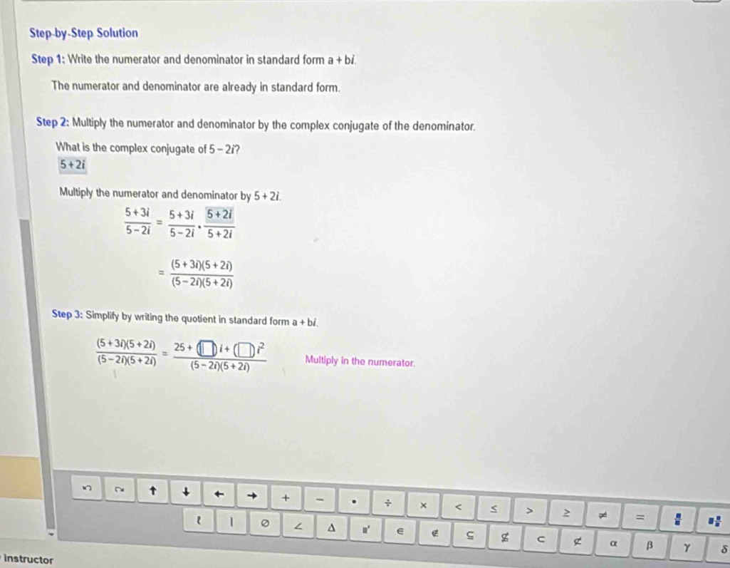 Step-by-Step Solution 
Step 1: Write the numerator and denominator in standard form a+bi. 
The numerator and denominator are already in standard form. 
Step 2: Multiply the numerator and denominator by the complex conjugate of the denominator. 
What is the complex conjugate of 5-2 ?
5+2i
Multiply the numerator and denominator by 5+2i.
 (5+3i)/5-2i = (5+3i)/5-2i ·  (5+2i)/5+2i 
= ((5+3i)(5+2i))/(5-2i)(5+2i) 
Step 3: Simplify by writing the quotient in standard form a+bi.
 ((5+3i)(5+2i))/(5-2i)(5+2i) = (25+(□ i+(□ )i^2)/(5-2i)(5+2i)  Multiply in the numerator. 
↓ 
+ - . ÷ × < < > 2 ≠ = : I 
l 。 ∠ 4 n' e ς g C α β γ δ 
instructor