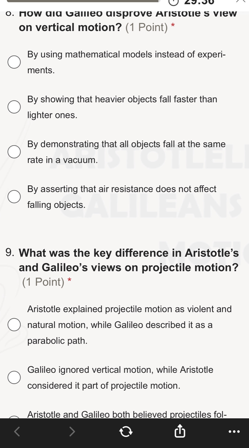 How did Gallieo disprove Aristotie s view
on vertical motion? (1 Point) *
By using mathematical models instead of experi-
ments.
By showing that heavier objects fall faster than
lighter ones.
By demonstrating that all objects fall at the same
rate in a vacuum.
By asserting that air resistance does not affect
falling objects.
9. What was the key difference in Aristotle's
and Galileo's views on projectile motion?
(1 Point) *
Aristotle explained projectile motion as violent and
natural motion, while Galileo described it as a
parabolic path.
Galileo ignored vertical motion, while Aristotle
considered it part of projectile motion.
Aristotle and Galileo both believed projectiles fol-
...