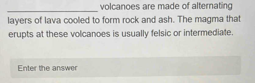 volcanoes are made of alternating 
_ 
layers of lava cooled to form rock and ash. The magma that 
erupts at these volcanoes is usually felsic or intermediate. 
Enter the answer