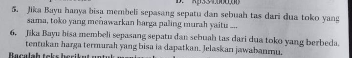 Rp334.000,00
5. Jika Bayu hanya bisa membeli sepasang sepatu dan sebuah tas dari dua toko yang 
sama, toko yang meñawarkan harga paling murah yaitu .... 
6. Jika Bayu bisa membeli sepasang sepatu dan sebuah tas dari dua toko yang berbeda. 
tentukan harga termurah yang bisa ia dapatkan. Jelaskan jawabanmu. 
Bacalaḥ teks berikut un