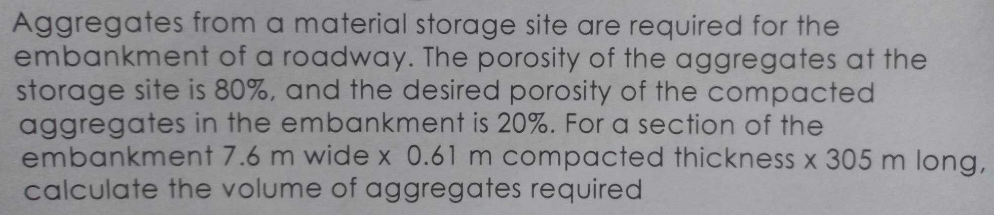 Aggregates from a material storage site are required for the 
embankment of a roadway. The porosity of the aggregates at the 
storage site is 80%, and the desired porosity of the compacted 
aggregates in the embankment is 20%. For a section of the 
embankment 7.6 m wide x 0.61 m compacted thickness * 3 05 m long, 
calculate the volume of aggregates required