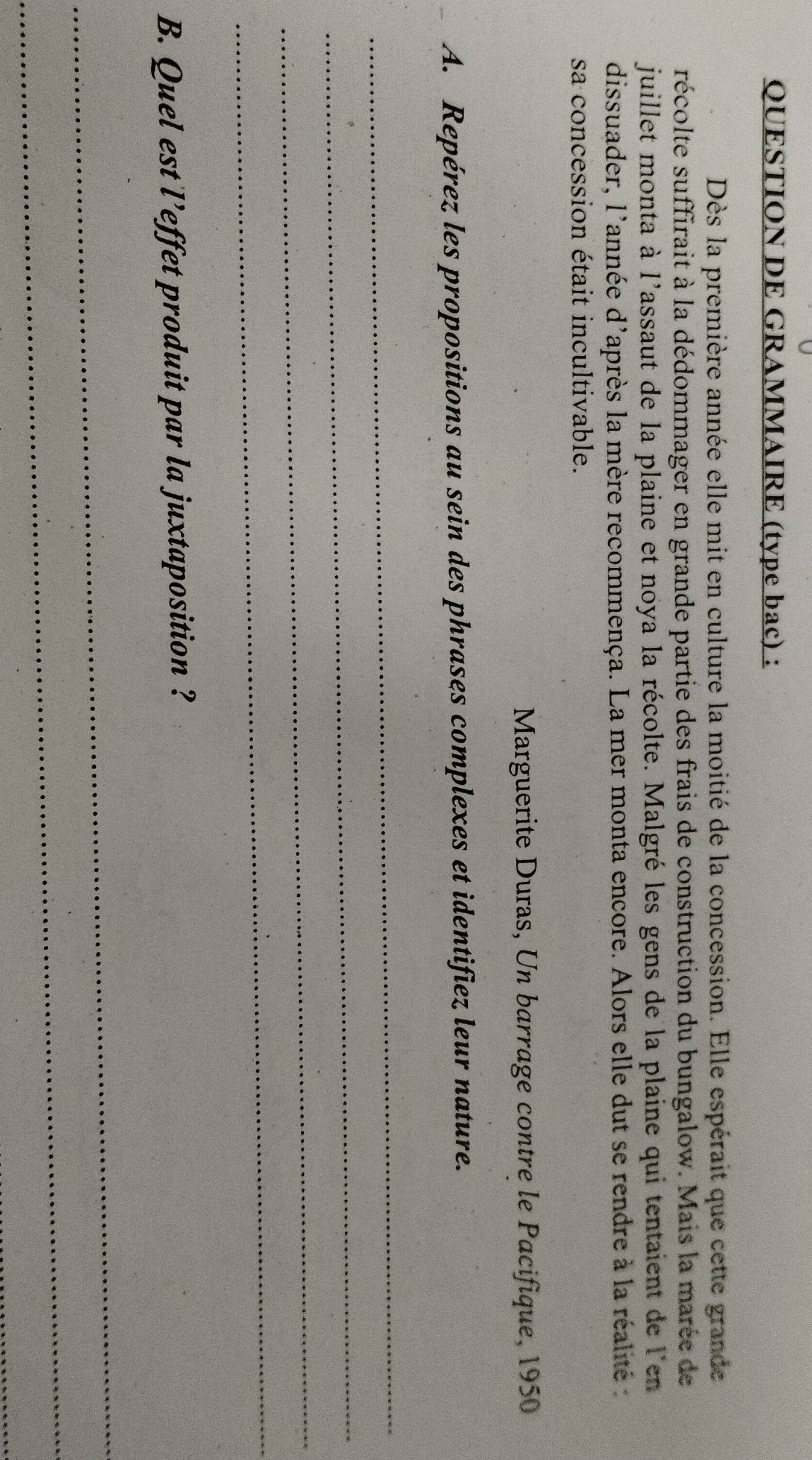 QUESTION DE GRAMMAIRE (type bac) : 
Dès la première année elle mit en culture la moitié de la concession. Elle espérait que cette grande 
récolte suffirait à la dédommager en grande partie des frais de construction du bungalow. Mais la marée de 
juillet monta à l'assaut de la plaine et noya la récolte. Malgré les gens de la plaine qui tentaient de l'en 
dissuader, l'année d'après la mère recommença. La mer monta encore. Alors elle dut se rendre à la réalité : 
sa concession était incultivable. 
Marguerite Duras, Un barrage contre le Pacifique, 1950 
A. Repérez les propositions au sein des phrases complexes et identifiez leur nature. 
_ 
_ 
_ 
_ 
B. Quel est l’effet produit par la juxtaposition ? 
_ 
_ 
_