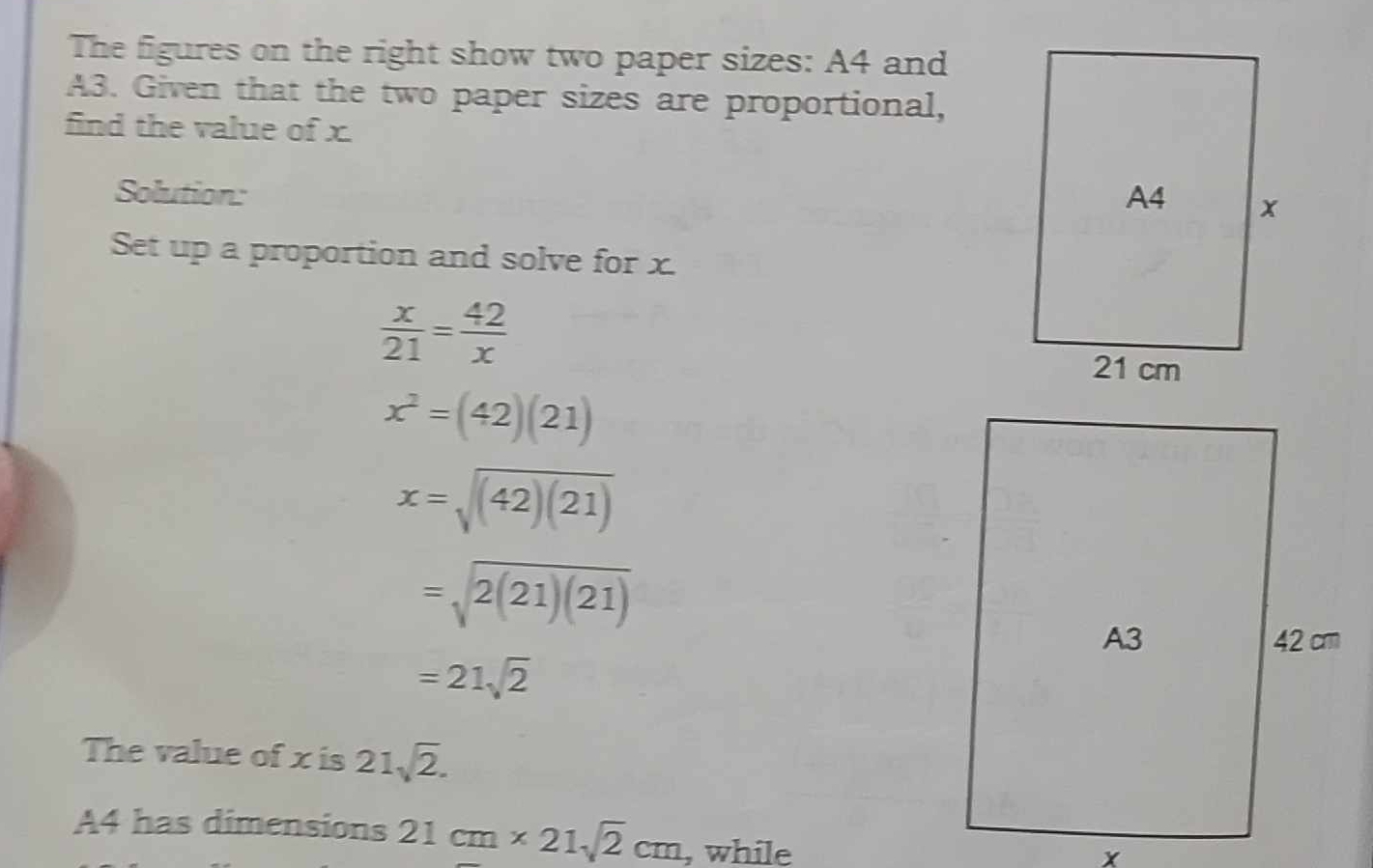 The figures on the right show two paper sizes: A4 and
A3. Given that the two paper sizes are proportional, 
find the value of x. 
Solution: 
Set up a proportion and solve for x.
 x/21 = 42/x 
x^2=(42)(21)
x=sqrt((42)(21))
=sqrt(2(21)(21))
=21sqrt(2)
The value of x is 21sqrt(2).
A4 has dimensions 21cm* 21sqrt(2)cm , while