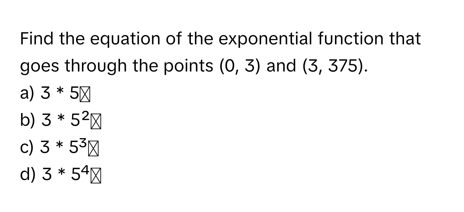 Find the equation of the exponential function that goes through the points (0, 3) and (3, 375).

a) 3 * 5ˣ
b) 3 * 5²ˣ
c) 3 * 5³ˣ
d) 3 * 5⁴ˣ