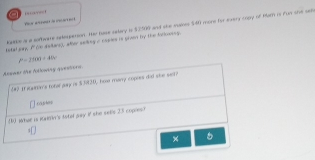 a Incorrest 
Your answer is incarrect. 
Kaitlin is a software salesperson. Her base salary is $2500 and she makes $40 more for every copy of Math is Fun she sell 
total pay, P (in dollars), after selling c copies is given by the following.
P=2500+40c
Answer the following questions. 
(@) If Kaitlin's total pay is $3820, how many copies did she sell? 
copies 
(b) What is Kaitlin's total pay if she sells 23 copies? 
5