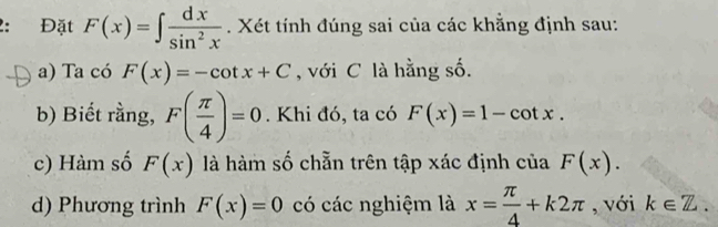 2: Đặt F(x)=∈t  dx/sin^2x . Xét tính đúng sai của các khẳng định sau: 
a) Ta có F(x)=-cot x+C , với C là hằng số. 
b) Biết rằng, F( π /4 )=0. Khi đó, ta có F(x)=1-cot x. 
c) Hàm số F(x) là hàm số chẵn trên tập xác định của F(x). 
d) Phương trình F(x)=0 có các nghiệm là x= π /4 +k2π , với k∈ Z.