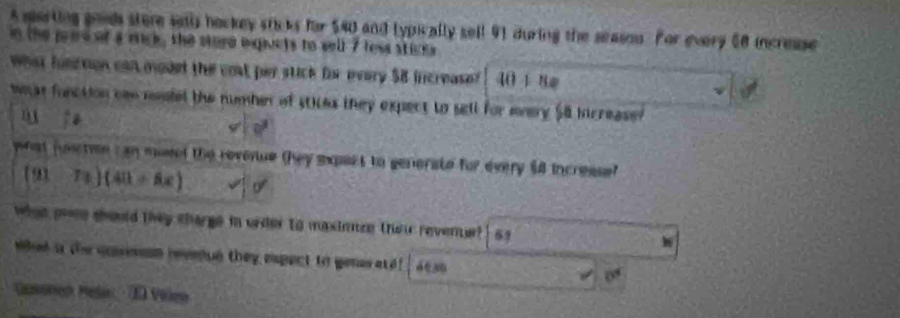 A sarting goods stere saais bockey sticks for $40 and typically sell 91 during the season. For every 60 incresse 
in the pred of a mck, the sture equcts to well 7 less sticks 
what function can moded the cost per stick fe every $8 increase 40+8=
what function can mefel the numben of stices they expect to sell for every $8 increase 

what joetion c an moset the revenue they expect to generate for every $8 incresse?
(91-7x)(411+8x)
what pose should they charge in urder to masinnze their revente? 69
what i the quneson revenue they expect to genes ate 4080 0°
Gasthen Mela - 28 Vilen