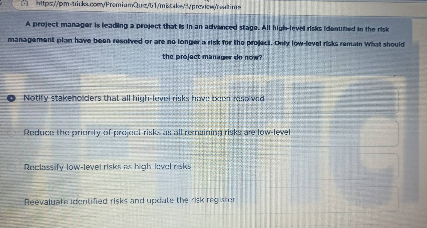 A project manager is leading a project that is in an advanced stage. All high-level risks identified in the risk
management plan have been resolved or are no longer a risk for the project. Only low-level risks remain What should
the project manager do now?
Notify stakeholders that all high-level risks have been resolved
Reduce the priority of project risks as all remaining risks are low-level
Reclassify low-level risks as high-level risks
Reevaluate identified risks and update the risk register