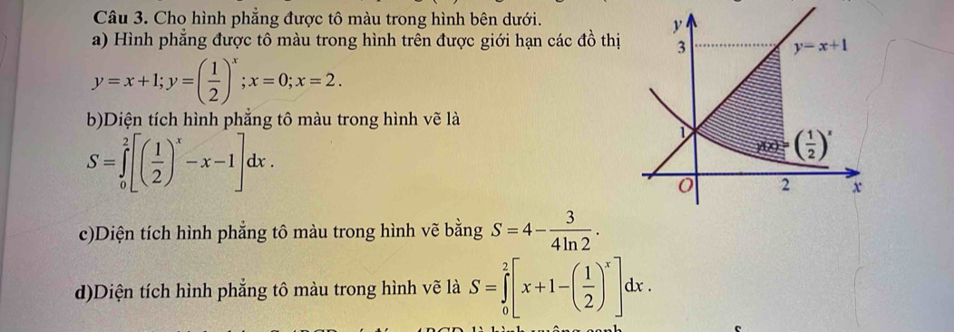 Cho hình phẳng được tô màu trong hình bên dưới.
a) Hình phẳng được tô màu trong hình trên được giới hạn các 4widehat _ 1 thị
y=x+1;y=( 1/2 )^x;x=0;x=2.
b)Diện tích hình phắng tô màu trong hình vẽ là
S=∈tlimits _0^(2[(frac 1)2)^x-x-1]dx.
c)Diện tích hình phẳng tô màu trong hình vẽ bằng S=4- 3/4ln 2 .
d)Diện tích hình phẳng tô màu trong hình vẽ là S=∈tlimits _0^(2[x+1-(frac 1)2)^x]dx.