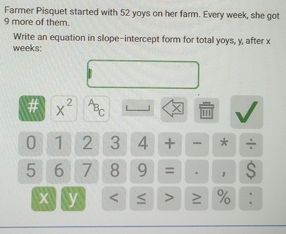 Farmer Pisquet started with 52 yoys on her farm. Every week, she got
9 more of them. 
Write an equation in slope-intercept form for total yoys, y, after x
weeks: 
# x^(2^AB_C)
X 1
0 1 2 3 4 + * ÷
5 6 7 8 9 = . 1 S
x y < ≤ > ≥ % :