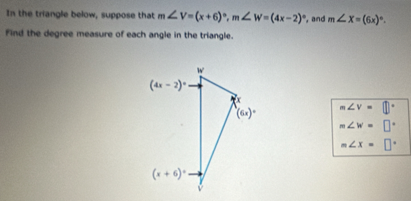 In the triangle below, suppose that m∠ V=(x+6)^circ ,m∠ W=(4x-2)^circ  , and m∠ X=(6x)^circ .
Find the degree measure of each angle in the triangle.
m∠ V=□
m∠ W=□
m∠ X=