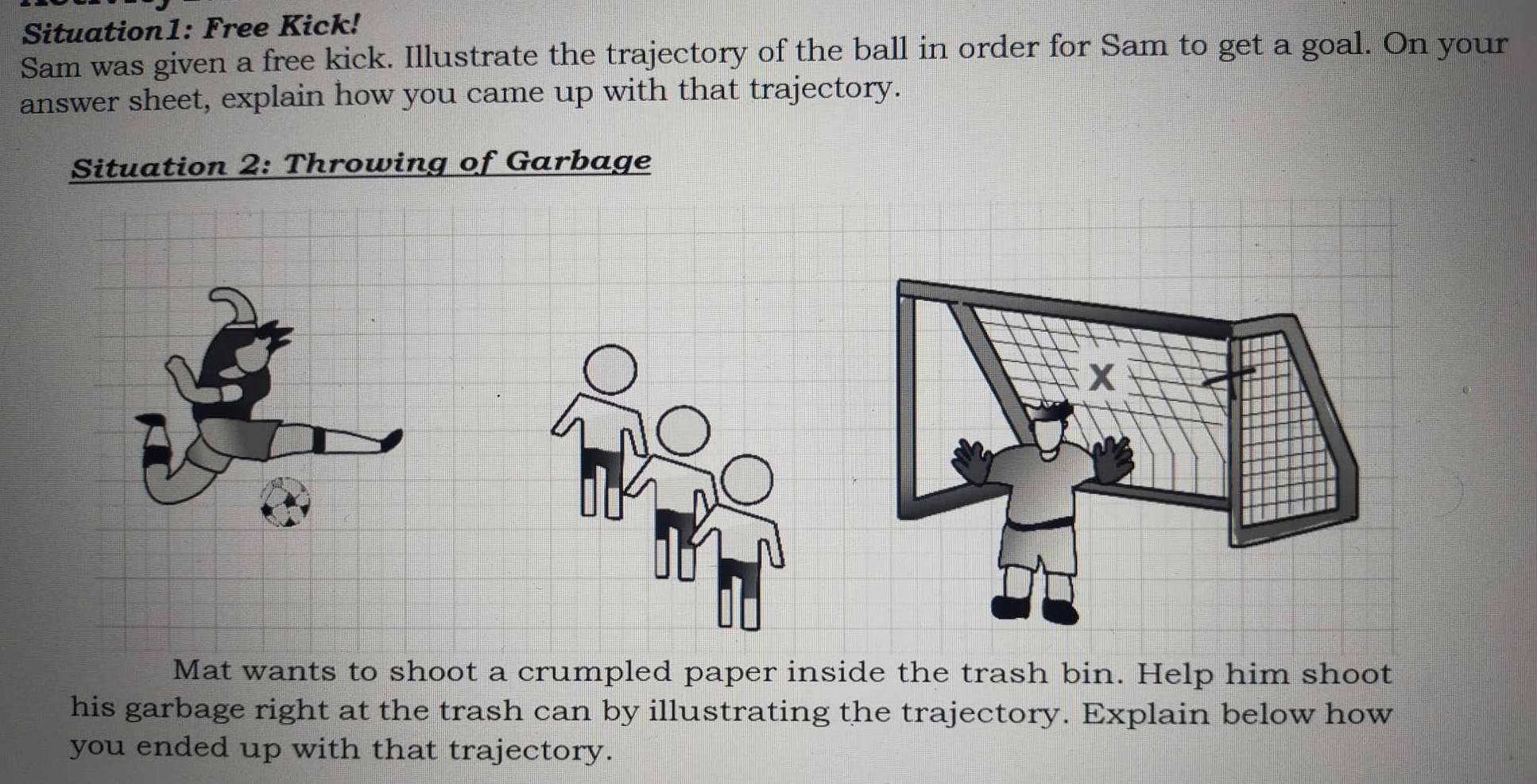 Situation1: Free Kick! 
Sam was given a free kick. Illustrate the trajectory of the ball in order for Sam to get a goal. On your 
answer sheet, explain how you came up with that trajectory. 
Situation 2: Throwing of Garbage 
Mat wants to shoot a crumpled paper inside the trash bin. Help him shoot 
his garbage right at the trash can by illustrating the trajectory. Explain below how 
you ended up with that trajectory.