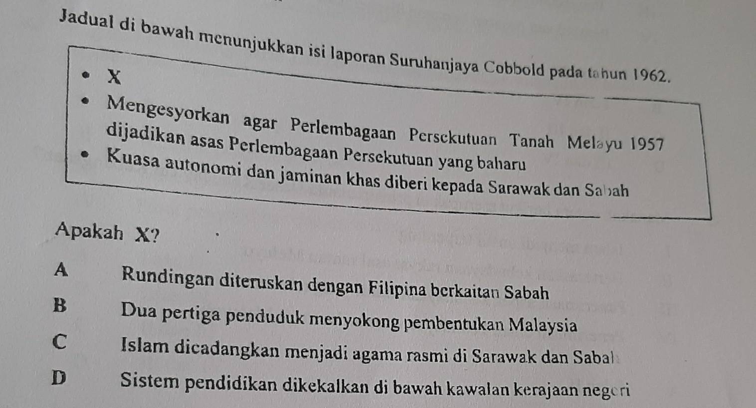 Jadual di bawah menunjukkan isi laporan Suruhanjaya Cobbold pada tahun 1962.
X
Mengesyorkan agar Perlembagaan Persckutuan Tanah Meləyu 1957
dijadikan asas Perlembagaan Persekutuan yang baharu
Kuasa autonomi dan jaminan khas diberi kepada Sarawak dan Sabah
Apakah X?
A Rundingan diteruskan dengan Filipina berkaitan Sabah
B Dua pertiga penduduk menyokong pembentukan Malaysia
C Islam dicadangkan menjadi agama rasmi di Sarawak dan Sabal
D Sistem pendidikan dikekalkan di bawah kawalan kerajaan negeri