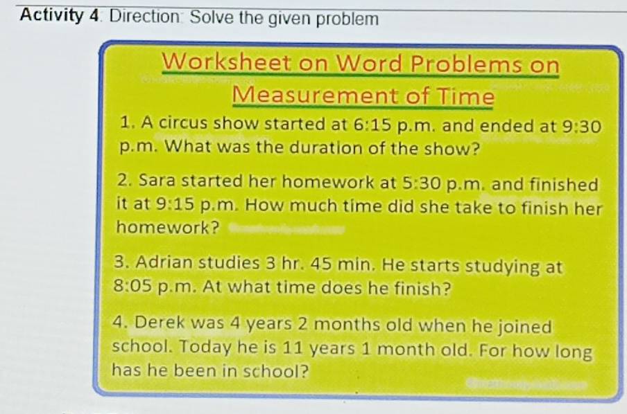 Activity 4: Direction: Solve the given problem 
Worksheet on Word Problems on 
Measurement of Time 
1. A circus show started at 6:15 p.m. and ended at 9:30 
p.m. What was the duration of the show? 
2. Sara started her homework at 5:30 p.m. and finished 
it at 9:15 p.m. How much time did she take to finish her 
homework? 
3. Adrian studies 3 hr. 45 min. He starts studying at 
8:05 p.m. At what time does he finish? 
4. Derek was 4 years 2 months old when he joined 
school. Today he is 11 years 1 month old. For how long 
has he been in school?