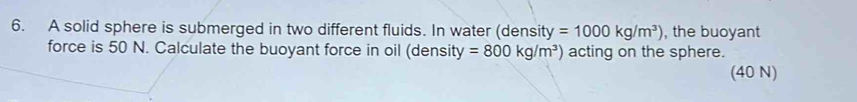 A solid sphere is submerged in two different fluids. In water (density =1000kg/m^3) , the buoyant 
force is 50 N. Calculate the buoyant force in oil (density =800kg/m^3) acting on the sphere. 
(40 N)