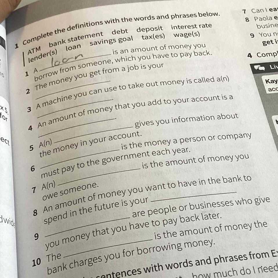 Can l ea 
8 Paola e 
busine 
1 Complete the definitions with the words and phrases below 
ATM bank statement debt deposit interest rate 
lender(s) loan savings goal tax(es) wage(s) 
9 You n 
is an amount of money you get i 
is 1 A borrow from someone, which you have to pay back 
4 Comp 
2 The money you get from a job is your 
Liv 
. 
ac 
x^2 3 A machine you can use to take out money is called a(n 
Kay 
4 An amount of money that you add to your account is a 
for 
gives you information about 
ect 
the money in your account. 
5 A(n)
_ 
is the money a person or company 
is the amount of money you 
_must pay to the government each year. 
6 
7 A(n)
owe someone. 
8 An amount of money you want to have in the bank to 
. 
are people or businesses who give 
lwid spend in the future is your 
you money that you have to pay back later 
9 
is the amount of money the 
bank charges you for borrowing money. 
10 The 
centences with words and phrases from E 
how much do I need